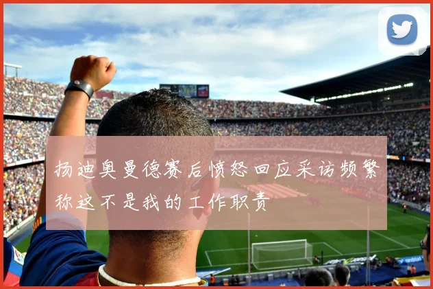 扬迪奥曼德赛后愤怒回应采访频繁称这不是我的工作职责