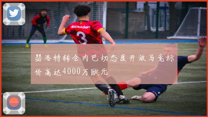 瑟洛特转会内巴切态度开放马竞标价高达4000万欧元
