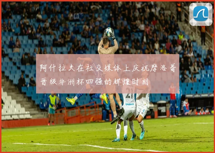 阿什拉夫在社交媒体上庆祝摩洛哥晋级非洲杯四强的辉煌时刻