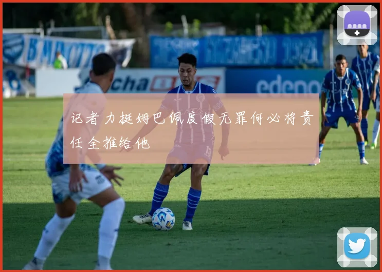记者力挺姆巴佩度假无罪何必将责任全推给他