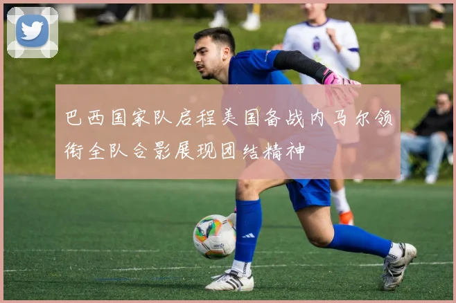 巴西国家队启程美国备战内马尔领衔全队合影展现团结精神