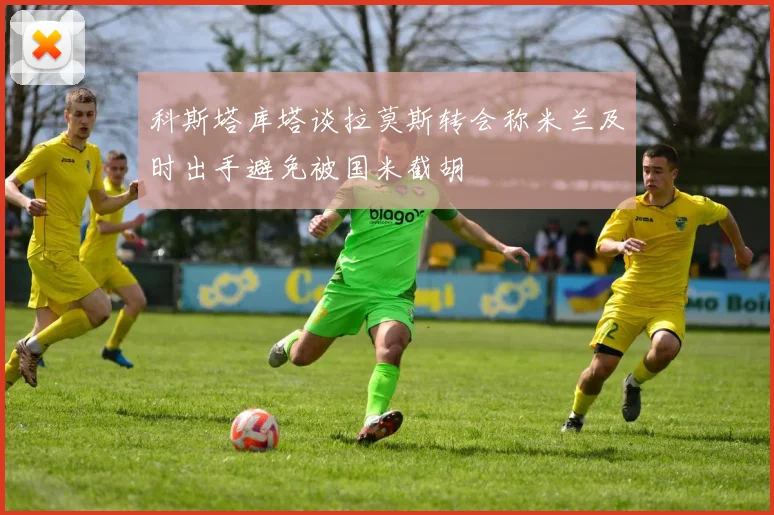 科斯塔库塔谈拉莫斯转会称米兰及时出手避免被国米截胡