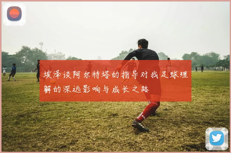 埃泽谈阿尔特塔的指导对我足球理解的深远影响与成长之路