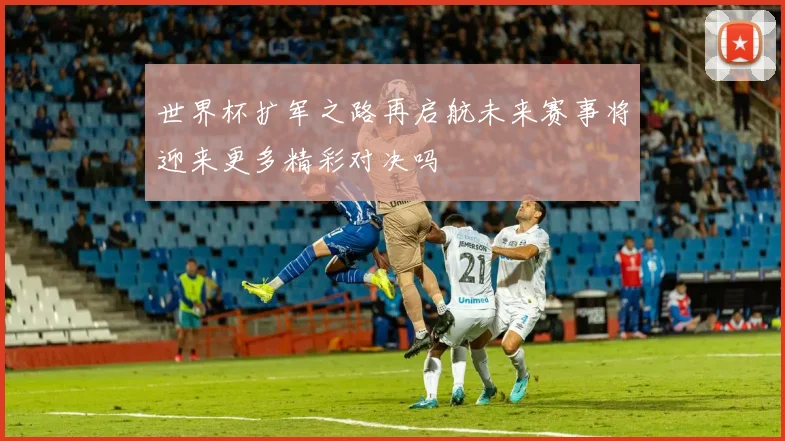 世界杯扩军之路再启航未来赛事将迎来更多精彩对决吗