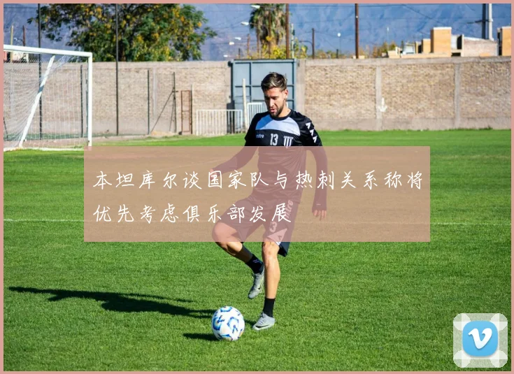 本坦库尔谈国家队与热刺关系称将优先考虑俱乐部发展