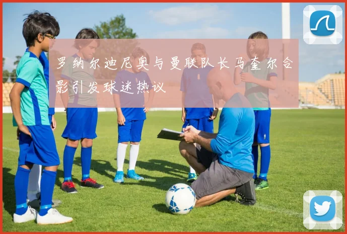 罗纳尔迪尼奥与曼联队长马奎尔合影引发球迷热议