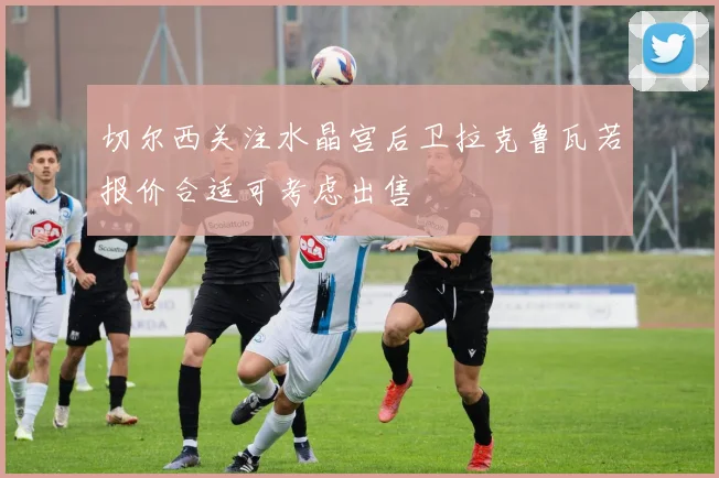 切尔西关注水晶宫后卫拉克鲁瓦若报价合适可考虑出售