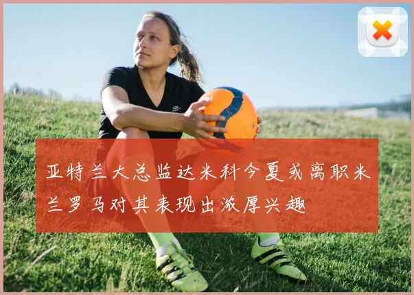 亚特兰大总监达米科今夏或离职米兰罗马对其表现出浓厚兴趣