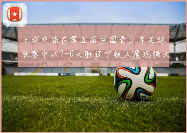 上海申花在第五届中国青少年足球联赛中以7-0大胜辽宁铁人展现强大实力