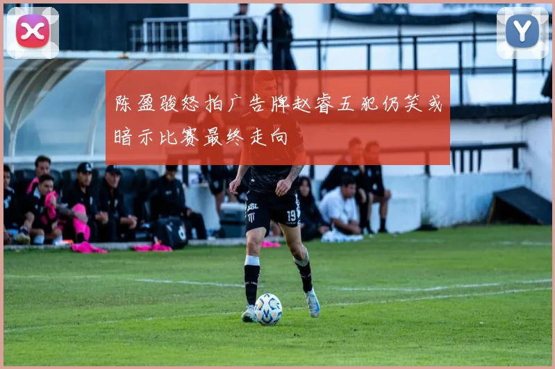 陈盈骏怒拍广告牌赵睿五犯仍笑或暗示比赛最终走向