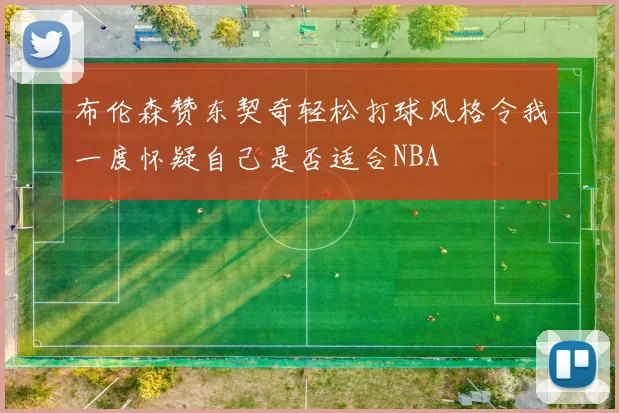 布伦森赞东契奇轻松打球风格令我一度怀疑自己是否适合NBA