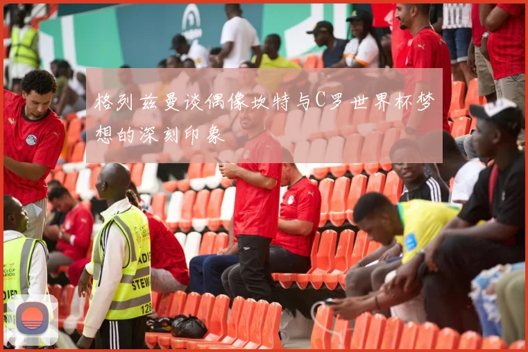 格列兹曼谈偶像坎特与C罗世界杯梦想的深刻印象