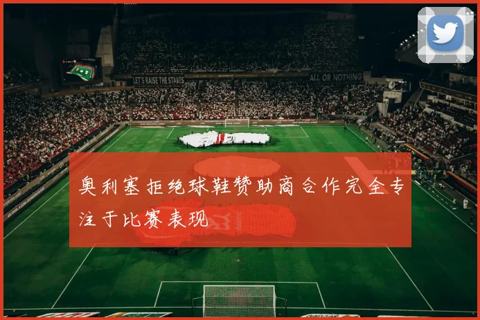 奥利塞拒绝球鞋赞助商合作完全专注于比赛表现